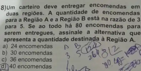 8)Um deve entregar encomendas em
duas regiōes. A quantida de de enco mendas
para a Região A e a Região B está na razão de 3
para 5. Se ao todo há 80 encomendas para
serem entregue , assinale a alternativa que
apresenta a quantidade destinada à Região A.
a) 24 encomendas
b) 30 encomendas
c) 36 encomendas
d) 40 encomendas