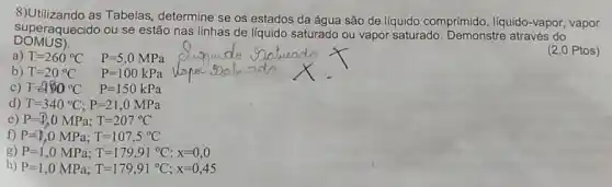 8)Utilizando as Tabelas determine se os estados da água são de liquido comprimido, liquido -vapor, vapor
DOMUS).
superaquecido ou se estão nas linhas de líquido saturado ou vapor saturado Demonstre através do
(2,0 Ptos)
a) T=260^circ C P=5,0MPa
b) T=20^circ C P=100kPa
c) T=190^circ C P=150kPa
d) T=340^circ C;P=21,0MPa
e) P=(1),0MPa;T=207^circ C
f) P=0,0MPa;T=107,5^circ C
g) P=1,0MPa;T=179,91^circ C;x=0,0
h) P=1,0MPa;T=179,91^circ C;x=0,45