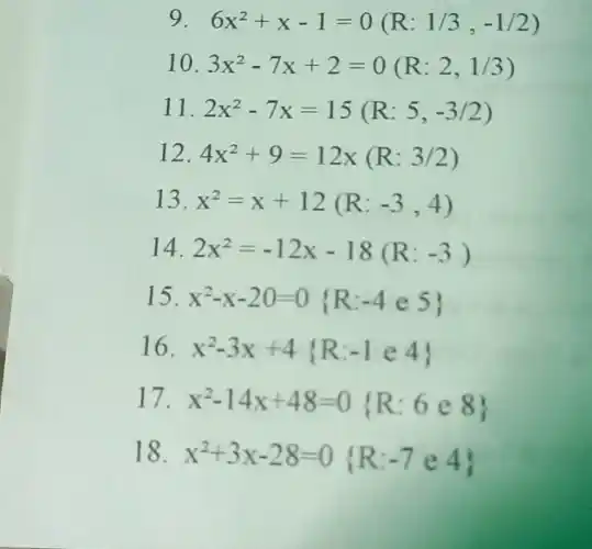 9 6x^2+x-1=0(R:1/3,-1/2)
10 3x^2-7x+2=0(R:2,1/3)
11 2x^2-7x=15(R:5,-3/2)
12 4x^2+9=12x(R:3/2)
13 x^2=x+12(R:-3,4)
14 2x^2=-12x-18(R:-3)
15 x^2-x-20=0 R:-4e5 
16 x^2-3x+4 R:-1in 4
17. x^2-14x+48=0 R:6e8 
18 x^2+3x-28=0 R:-7e4