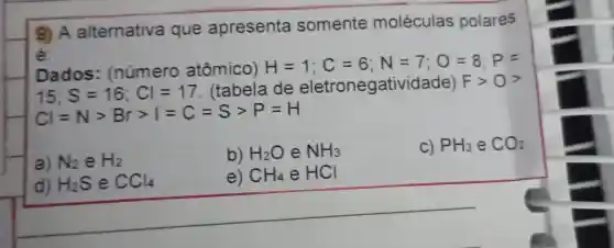 9) A alternativa que apresenta somente moléculas polares
é.
Dados : (número atômico)
H=1;C=6;N=7;O=8;P=
15;S=16;Cl=17
(tabela de eletroneg latividade) Fgt 0gt 
Cvert =Ngt Brgt vert =C=Sgt P=H
a) N_(2) e H_(2)
b) H_(2)O e NH_(3)
C) PH_(3) e CO_(2)
d) H_(2)S e CCl_(4)
e) CH_(4)eHCl