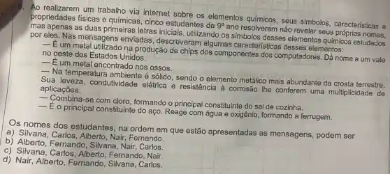 9. Ao realizarem um trabalho via internet sobre os elementos seus símbolos , características e
propriedades físicas e químicas, cinco estudantes de
9^circ 
ano resolveram não revelar seus nomes.
mas apenas as duas primeiras letras iniciais, utilizando os símbolos desses elementos químicos estudados
por eles. Nas mensagens enviadas , descreveram algumas características desses elementos:
__
E um metal na produção de chịps dos componentes dos computadores. Dá nome a um vale
no oeste dos Estados Unidos.
__
Eum metal encontrado nos ossos.
__
Na temperatura é sólido, sendo o elemento metálico mais abundante da crosta terrestre.
Sua condutividade elétrica e resistência à corrosão lhe conferem uma multiplicidade de aplicações.
__
Combina-se com cloro, formando o principal constituinte do sal de cozinha.
__
E o principal constituinte do aço Reage com água e oxigênio, formando a ferrugem.
Os nomes dos estudantes, na ordem em que estão apresentadas as mensagens, podem ser
a) Silvana, Carlos , Alberto, Nair Fernando.
b) Alberto , Fernando, Silvana , Nair, Carlos.
c) Silvana, Carlos , Alberto, Fernando , Nair.
d) Nair, Alberto , Fernando, Silvana , Carlos.