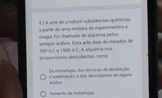 9) A arte de produzir substâncias químicas,
a partir de uma mistura de experimentos e
magia, foi chamada de alquimia pelos
antigos árabes. Esta arte data de meados de
300 a.C a 1500d.C A alquimia nos
proporcionou descobertas como:
Da metarlugia, das técnicas de destilação
e sublimação, e das descobertas de alguns
ácidos
Somente da metarlugia