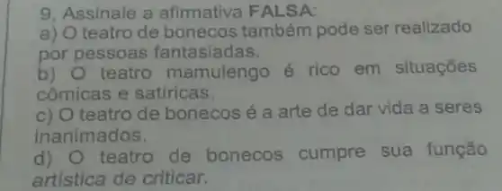 9. Assinale a afirmativa FALSA:
a)
teatro de bonecos também pode ser realizado
por pessoas fantasiadas.
b) teatro mamulengo é rico em situações
cômicas e satíricas.
c) teatro de bonecos é a arte de dar vida a seres
inanimados.
d) teatro de bonecos cumpre sua função
artística de criticar.