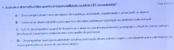 9. Assinale a alternativa falsa quantoà responsabilidade social do CFCnasociedade?
A- Devesempreatuar como um agente demudança assistindo, organizando e orientando os alunos.
B- Fornecer ao aluno subsidios paraqueesteobtenha confiança esatisfação no ambiente educacional.
C- OCFC desempenhao papel dedesnortear o aluno no seu desenvolvimento pedagógico, afinal decontas cadaum
devebuscar seu próprio conhecimento sem auxilio do professor.
D- Desempenhar sua responsabilidade social na construção deum trânsito seguro, contribuindo para a diminuição de
riscospara todos os atores do sistematrânsito.