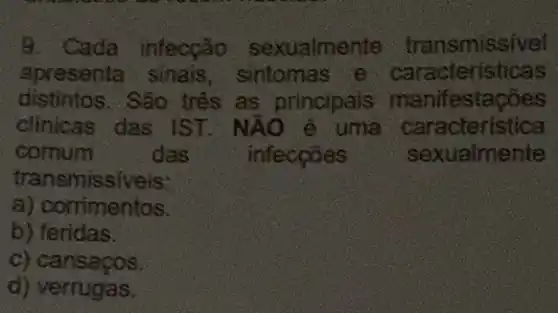 9. Cada infecção sexualmente transmissive!
apresenta sinais sintomas e caracteristicas
distintos. São tres as principais manifestações
clinicas das IST. NAO e uma caracteristica
comum	das	infeccōes	sexualmente
transmissiveis:
a) corrimentos.
b) feridas.
c) cansacos.
d) verrugas.