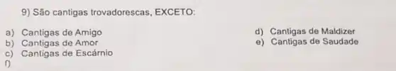 9) São cantigas trovadorescas , EXCETO:
a) Cantigas de Amigo
d) Cantigas de Maldizer
b) Cantigas de Amor
e) Cantigas de Saudade
c) Cantigas de Escárnio
f)