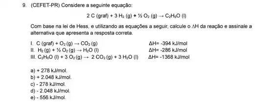 9. (CEFET-PR)Considere a seguinte equação:
2C(graf)+3H_(2)(g)+1/2O_(2)(g)arrow C_(2)H_(6)O(l)
Com base na lei de Hess, e utilizando as equações a seguir calcule o Delta H da reação e assinale a
alternativa que apresenta a resposta correta.
I C(graf)+O_(2)(g)arrow CO_(2)(g)	Delta H=-394kJ/mol
11 H_(2)(g)+1/2O_(2)(g)arrow H_(2)O(l)	Delta H=-286kJ/mol
111 C_(2)H_(6)O(l)+3O_(2)(g)arrow 2CO_(2)(g)+3H_(2)O(l) Delta H=-1368kJ/mol
a) +278kJ/mol
) +2.048kJ/mol
C) -278kJ/mol
d) -2.048kJ/mol
e) -556kJ/mol