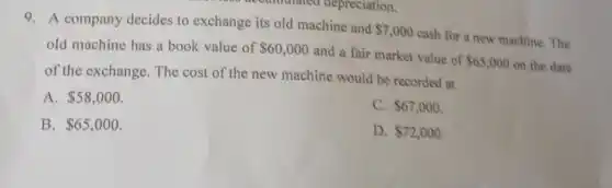 9. A company decides to exchange its old machine and
 7,000
cash for a new machine. The
old machine has a book value of 60,000
and a fair market value of
 65,000 on the date
of the exchange. The cost of the new machine would be recorded at
A. 58,000
C. 67,000
B. 65,000
D. 72,000