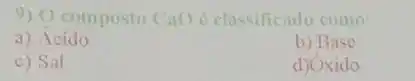 9) () composto Cao e classificado como:
a) Acido
b) Base
c) Sal
d) Oxido