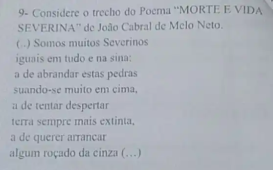 9- Considere o trecho do Poema "MORTE E VIDA
SEVERINA" de Joào Cabral de Melo Neto.
(..) Somos muitos Severinos
iguais em tudo e na sina:
a de abrandar estas pedras
suando-se muito em cima.
a de tentar despertar
terra sempre mais extinta.
a de querer arrancar
algum roçado da cinza (...)