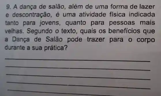 9. A dança de salão , além de uma forma de lazer
e descontra cão, é uma atividade física indicada
tanto para jovens , quanto para pessoas mais
velhas . Segundo o texto , quais os beneficios i que
a Dança de Salão pode trazer para o corpo
durante a sua prática?
__