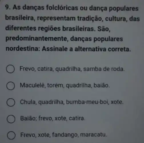 9. As danças folclóricas ou dança populares
brasileira , representam tradição , cultura, das
diferentes regiões brasileiras. São,
predo minanteme nte, danças populares
nordestina: Assinale a alternativa correta.
Frevo, catira, quadrilha , samba de roda.
Maculelê, torém , quadrilha, baião.
Chula, quadrilha, bumba -meu-boi, xote.
Baião; frevo, xote, catira.
Frevo, xote, fandango maracatu.