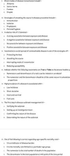 9. Direct modes of disease transmission include: -
a. Airborne
b. Vector borne
C. Fomites
d. Droplet
10. Strategies of attacking the source in disease prevention include: __
a. Immunization
b. Isolation
C. Prophylaxis
d. Personal hygiene
11. A relative risk of 1.2 denotes: -
a. Astrong association between exposure and disease
b. A negative association between exposure and disease
C. No association between exposure and disease
d. Positive association between exposure and disease
12. Vaccination to avoid spread of communicable disease is one of the strategies of: -
a. Protecting the host
b. Attacking the source
C. Interrupting mode of transmission
d. Reducing susceptibility
13. Indicate whether the following statements are True or False on the answer booklet p
a. Numerators and denominators of a ratio can be related or unrelated
b. The numerator and the denominator should be of the same nature in calculation
proportions
14. Highprevalence of a disease is associatec I with: -
a. Low incidence
b. Short duration
C. Improved survival
d. Fast cure
15. The first step indisease outbreak management is:
a. Verifying the outbreak
b. Setting up an investigation team
C. Confirming the nature of the disease
d. Determining the nature of the outbreak
16. One of the following is correct regarding age-specific mortality rate: -
a. It is an indicator of disease burden
b. It is the mortality rate limited to a particular age group.
C. The numerator is the total number of deaths in the population
d. The denominator is the total population at mid-point of the time period