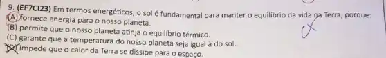 9. (EF7C123) Em termos energéticos, o solé fundamental para manter o equilibrio da vida na Terra, porque:
(A) fornece energia para o nosso planeta.
YB) permite que o nosso planeta atinja o equilibrio térmico.
(C) garante que a temperatura do nosso planeta seja igual à do sol.
impede que o calor da Terra se dissipe para o espaço.