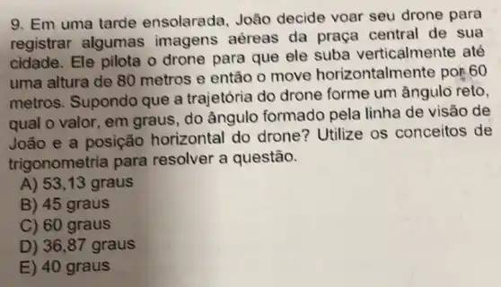 9. Em uma tarde ensolarada, João decide voar seu drone para
registrar algumas imagens aéreas da praça central de sua
cidade. Ele pilota o drone para que ele suba verticalmente até
uma altura de 80 metros e então o move horizontalmente por.60
metros. Supondo que a trajetória do drone forme um ângulo reto,
qual o valor, em graus, do ângulo formado pela linha de visão de
João e a posição horizontal do drone? Utilize os conceitos de
trigonometria para resolver a questão.
A) 53,13 graus
B) 45 graus
C) 60 graus
D) 36 ,87 graus
E) 40 graus