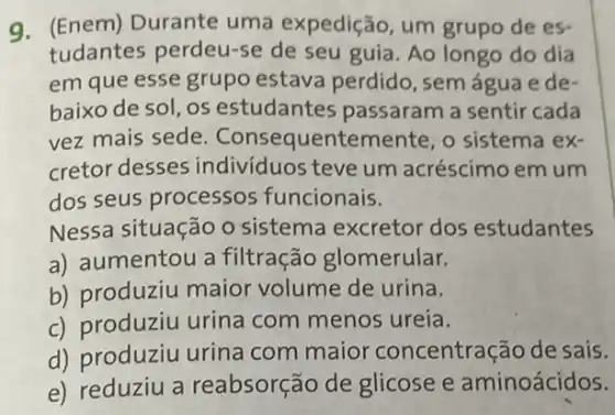 9. (Enem) Durante uma expedição, um grupo de es-
tudantes perdeu-se de seu guia. Ao longo do dia
em que esse grupo estava perdido, sem água e de-
baixo de sol, os estudantes passaram a sentir cada
vez mais sede . Consequentemente , o sistema ex-
cretor desses individuos teve um acréscimo em um
dos seus processos funcionais.
Nessa situação o sistema excretor dos estudantes
a) aumentou a filtração glomerular.
b) produziu maior volume de urina.
c) produziu urina com menos ureia.
d) produziu urina com maior concentração de sais.
e) reduziu a reabsorção de glicose e aminoácidos.