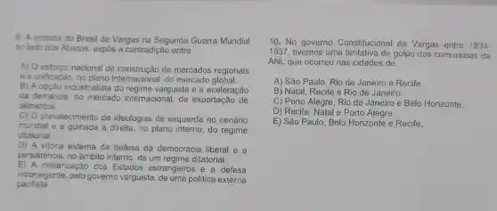 9. A entrada do Brasil de Vargas na Segunda Guerra Mundial
ao lado dos Aliados, expôs a contradição entre
A) O esforce nacional de construção de mercados regionais
e a unificação, no arnacional, do mercado global.
B) A opção industrialista do regime varguista e a aceleração
da demanda, no mercado internacional, de exportação de
alimentos.
c) 0 prevalecimento de ideologias de esquerda no cenário
mundial e a guinada à direita , no plano interno do regime
ditatorial.
D) A vitoria externa da defesa da democracia liberal e a
persistência no âmbito interno, de um regime ditatorial.
E) A militarizaç io dos Estados estrangeiros e a defesa
intransigente, pelo governo varguista politica externa
pacifista.
10. No governo Constitucional de Vargas entre 1934-
1937, tivemos uma tentativa de golpe dos comunistas da
ANL que ocorreu nas cidades de
A) São Paulo, Rio de Janeiro e Recife.
B) Natal, Recife e Rio de Janeiro.
C) Porto Alegre , Rio de Janeiro e Belo Horizonte.
D) Recife, Natal e Porto Alegre.
E) São Paulo Belo Horizonte e Recife.