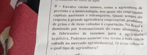 9 - Envolve vários setores ,como a agricultura de
precisão e a biotecnolo gia, nos quais são empregados
capitais nacionais e estrangeir os. Quase sempre diz
respeito à grande agricultura produtora
de grãos e de itens à exportação.No
dominado por transnacionais do ramo alimenticio e
de fabricante de insumos para a agricultura
brasileira . Podemos associar esse termo a toda cadeia
voltada ao mercado agroindustrial . O texto refere-se
a qual tipo de agricultura?