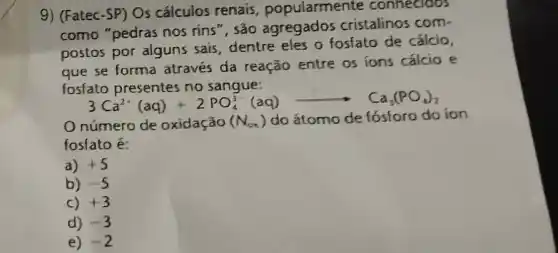 9) (Fatec-SP) Os cálculos renais , popularmente connecioos
como "pedras nos rins ", são agregados cristalinos com.
postos por alguns sais dentre eles o fosfato de cálcio,
que se forma através da reação entre os ions cálcio e
fosfato presentes no sangue:
3Ca^2+(aq)+2PO_(4)^3-(aq)arrow Ca_(3)(PO_(4))_(2)
Onúmero de oxidação (N_(ox))
do átomo de ion
losfato é
a) +5
b) -5
C) +3
d) -3
e) -2