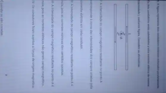 9. A figura representa dois condutores retilineos colocados paralelamente.
Os dois condutores estâo submetidos a uma corrente elétrica de mesma intensidade I, conforme figura. Considere as afirmativas.
1- A intensidade do campo magnético resultante no ponto mathrm(A) 
corresponde à soma das intensidades dos campos criados pela corrente elétrica em cada condutor.
II- A intensidade do campo magnético resultante no ponto mathrm(A) é nula, pois as correntes elétricas têm sentidos opostos.
III- A intensidade do campo magnético resultante no ponto mathrm(A) é nula, pois as correntes elétricas não geram campo magnético.
IV- Os condutores ficam sujeitos a forças de origem magnética.
É correta ou são corretas: