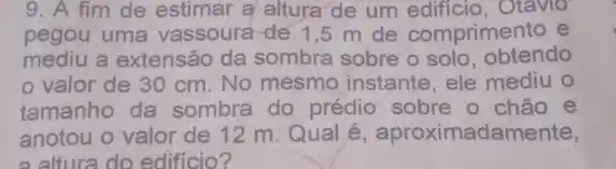 9. A fim de estimar a altura de um Otavio
pegou uma vassoura de 1,5 m de comprime to e
mediu a extensão da sombra sobre o solo, obtendo
valor de 30 cm. No mesmo instante, ele mediu o
tamanho da sombra do prédio sobre o chão e
anotou o valor de 12 m. Qual é , aproximadamente,
a altura do edificio?