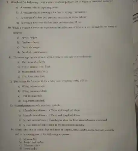 9. Which of the following client would a midwife prepare for emergency caeserian delivery?
a) A woman who is expecting twins
b) A woman who is shouting a lot due to strong contractions
c) A woman who has two previous scars and in active labour
d) A woman who says she has been on labour for 24 hrs
10. While a woman is receiving oxytocinon for induction of labour, it is essential for the nurse to
monitor:
a) Fundal height
b) Patellar reflexes
c) Cervical changes
d) Level of consciousness
11. The most appropriate time to initiate skin to skin care in a newborn is:
a) One hour after birth
b) Thirty minutes after birth
c) Immediately after birth
d) Two hour after birth
12. The dosage for Vitamin K for a baby born weighing 1300g will be:
a) 0.5mg intravenously
b) 0.Smg intramuscularly
c) Imf intravenously
d) 1mg intramuscularly
13. Normal parameters of a newborn include:-
a) A head circumference of 35cm and length of 54cm
b) A head circumference of 25cm and length of 40cm
c) A chest circumference 10cm higher than the head circumference measured
d) A chest circumference equal to the head circumference
14. A baby who fails to extend legs and arms in response to a sudden movement or sound is
said to be missing one of the following responses:-
a) Moro reflex
b) Tonic Neck reflex
c) Babinski reflex
d) Grasp reflex