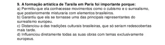 9. A formação artística de Tarsila em Paris foi importante porque:
a) Permitiu que ela conhecesse movimentos como o cubismo e o surrealismo,
que posteriormente misturaria com elementos brasileiros.
b) Garantiu que ela se tornasse uma das principais representantes do
surrealismo europeu.
c) Distanciou-a das tradições culturais brasileiras, que só seriam redescobertas
mais tarde.
d) Influenciou diretamente todas as suas obras com temas exclusivamente
europeus.