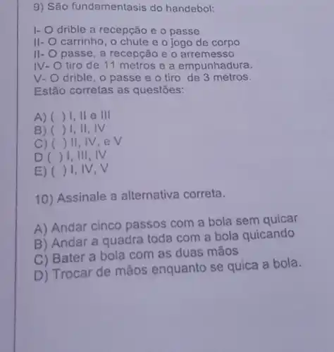 9) São fundamenta sis do handebol:
I- drible a recepção e o passe
II- carrinho, o chute e o jogo de corpo
II- passe, a recepção e o arremesso
IV- tiro de 11 metros e a empunhadura.
V- O drible, o passe e o tiro de 3 metros.
Estão corretas as questōes:
A) () I,lle III
B) () I,II,IV
C) () ( ) 11, IV, e V
D () 1,111,IV
E) () I,IV,V
10) Assinale a alternativa correta.
A) Andar cinco passos com a bola sem quicar
B) Andar a quadra toda com a bola quicando
C) Bater a bola com as duas mãos
D) Trocar de mãos enquanto se quica a bola.