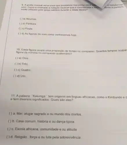 9. A grafia musical serve para que possamos interpretar oque est.	e transformar
som. Como é chamado a notação musical que é considerada a escrin. Aterior a partitura.
muito utilizado pela igreja catolica durante a Idade Média?
( ) a) Neumas
( ) b) Partitura.
( ) c) Pauta.
( ) d) As figuras de som como conhecemos hoje.
10. Cada figura ocupa uma proporção de tempo po no compasso Quantos tempos ocupan
figura da minima no compasso quatemário?
( ) a) Dois
( ) b) Três.
( ) c) Quatro.
( ) d) Um.
11. A palavra tem origenm em linguas africanas , como o Kimbundo e o
e tem diversos significados. Quais sào eles?
( ) a. Mar alugar sagrado e ou mundo dos mortos.
( ) b. Casa comum, história e ou dança tipica.
( ) c. Escola africana , comunidade e ou atitude
( ) d. Religião , força e ou luta pela sobrevivência.