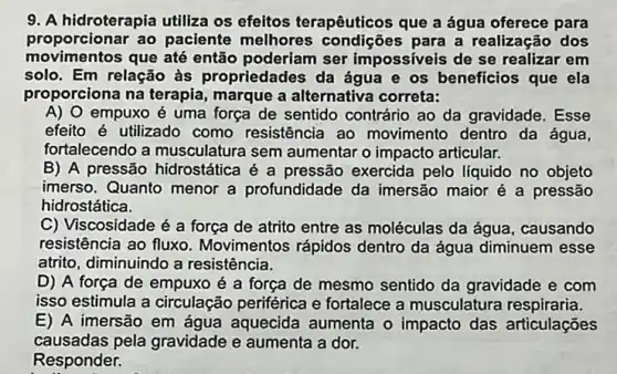 9. A hidroterapia utiliza os efeitos terapêuticos que a água oferece para
proporcionar ao paciente melhores para a realização dos
movimentos que até então poderiam ser impossiveis de se realizar em
solo. Em relação às propriedades da água e os beneficios que ela
proporciona na terapia , marque a alternative correta:
A) O empuxo é uma força de sentido contrário ao da gravidade. Esse
efeito é utilizado como resistência ao movimento dentro da água,
fortalecendo a musculatura sem aumentar o impacto articular.
B) A pressão hidrostática é a pressão exercida pelo líquido no objeto
imerso. Quanto menor a profundidade da imersão maior é a pressão
hidrostática.
C) Viscosidade é a força de atrito entre as moléculas da água , causando
resistência ao fluxo Movimentos rápidos dentro da água diminuem esse
atrito, diminuindo a resistência.
D) A força de empuxo é a força de mesmo sentido da gravidade e com
isso estimula a circulação periférica e fortalece a musculatura respiraria.
E) A imersão em água aquecida aumenta o impacto das articulações
causadas pela gravidade e aumenta a dor.
Responder.	square