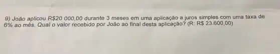 9) João aplicou R 20000,00 durante 3 meses em uma aplicação a juros simples com uma taxa de
6%  ao mês. Qual o valor recebido por João ao final desta aplicação? (R: R 23.600,00)