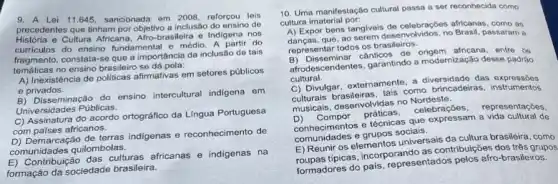 9. A Lei 11.645 sancionada em 2008, reforçou lois
precedentes que tinham por objetivo a inclusão do ensino de
Historia e Cultura Africana, Afro-brasileira e Indigena nos
curriculos do ensino fundamental e médio. A partir do
fragmento, constata-se que a importancia da inclusão de tais
tematicas no ensino brasileiro se dá pela:
A) Inexistência de politicas afirmativas em setores públicos
e privados.
B) Disseminação do ensino intercultural indigena om
Universidades Públicas.
C) Assinatura do acordo ortográfico da Lingua Portuguesa
com paises africanos.
D) Demarcação de terras indigenas reconhecimento de
comunidades quilombolas.
E) Contribuição das culturas africanas e indigenas na
formação da sociedade brasileira.
10. Uma manifestação cultural passa a ser reconhecida como
cultura imaterial por:
A) Expor bens tangivels de celebracber africanas, como as
A) Expo que, ao serem desenvolvidos, no Brasil, passaram a
representar todos os brasileiros.
B) Disseminar cânticos de entre os
afrodescendentes, garantindo a modernização desse padrão
cultural. C) Divulgar, externamente, a das expression
como brincadeiras, instrumentos
musicals, desenvolvidas no kerebster representações,
conhecimentos e técnicas que expressam a vida cultural de
comunide des e grupos sociais.
E) Reunir os elementos universais da cultura brasileira , como
E) Rou tipicas, incorporando as contribuições dos três grupos
formadores do pais, representados pelos afro-brasileiros.