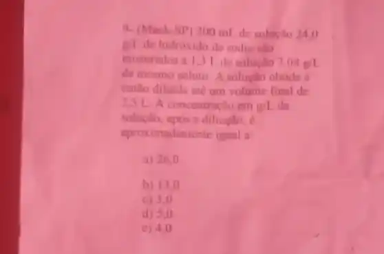 9. (Mack-5P) 200 ml de solucilo 24,0
g/1 de hidroxido de sodio slo
misturados a 131 de solucto 2.08g/L
de mesmo soluto A solucino obtida e
entho diluida ate um volume final de
25 L A concentracin em g/L da
solucio, apos a diluglo c
aproximadamente iqual a
a) 26,0
b) 13.0
c) 3.0
d) 5,0
e) 4,0