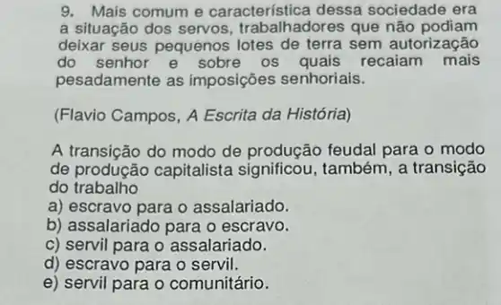 9. Mais comum e característica dessa sociedade era
a situação dos servos trabalhadores que não podiam
deixar seus pequenos lotes de terra sem autorização
do senhor e sobre os quais recaiam mais
pesadamente as imposições senhoriais.
(Flavio Campos, A Escrita da História)
A transição do modo de produção feudal para o modo
de produção capitalista significou, também, a transição
do trabalho
a) escravo para o assalariado.
b) assalariado para o escravo.
c) servil para o assalariado.
d) escravo para o servil.
e) servil para o comunitário.