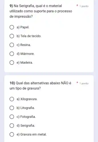 9) Na Serigrafia , qual é o material
utilizado como suporte para o processo
de impressão?
a) Papel.
b) Tela de tecido.
c) Resina.
d) Mármore.
e) Madeira.
um tipo de gravura?
a) Xilogravura.
b) Litografia.
c) Fotografia.
d) Serigrafia.
e) Gravura em metal.
1 ponto
10) Qual das alternativas abaixo NĂO é * 1 ponto