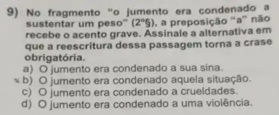 9) No fr agmento "o jumento era condenado a
sustentar um peso" (2^circ 8) ,a preposig ão "a" não
recebe o acento grave Assinale a alternativa em
que a ree scritura dessa passagem torna a crase
obrigatória.
a) jumento era condenado a sua sina.
b) jumento era condenado aquela situação.
c) jumento era condenado a crueldades.
d) jumento era condenado a uma violência.