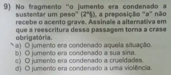 9) No fragment "o jumento era condenado a
sustentar um peso" (2^circ 8) , a preposição "a" não
recebe o acento grave Assinale a alternativa em
que a reescritura dessa passagem torna a crase
obrigatória.
a) jumento era condenado aquela situação.
b) jumento era condenado a sua sina.
C) jumento era condenado a crueldades.
d) jumento era condenado a uma violência.