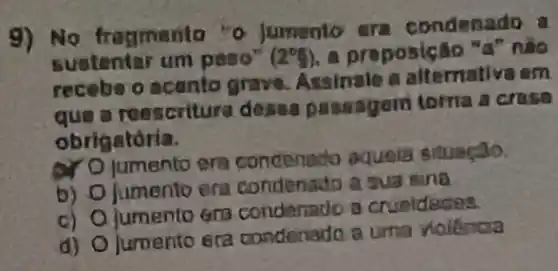 9) No fragmenta "o jumento cra condenado a
sustentar um peso" (2^circ g) a preposição "d" nào
recebe o acanto grave. Assinale a alternativa em
a roescritura desas passagem toma a crase
obrigatória.
ar O jumento era condenado aquela situação.
b) O fumento era condenado a sua sina
c) Ojumento era condenado a crueldedes.
d) O jumento era condenado a uma nolancia