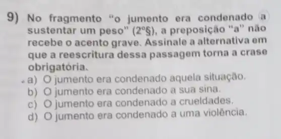 9) No fragmento "o jumento era condenado a
sustentar um peso" (2^circ S) . a preposica	nào
recebe o acento grave. Assinale a alternativa em
que a reescritura dessa pa assagem torna a crase
obrigatória
a) jumento era condenado aquela situação
b jumento era condenado a sua sina
jumento era condenado a crueldades
d) jumento era condenado a uma violência