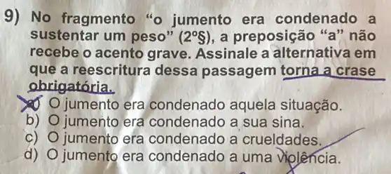 9) No fragmento "o jumento era condenado a
sustentar um peso" (2^circ S) a preposição "a" não
recebe o acento grave. Assinale a alternativa em
quê a reescritura dessa passagem torna a crase
obrigatória.
số jumento era condenado aquela situação.
b) jumento era condenado a sua sina.
c) O jumento era condenado a crueldades.
d) jumento era condenado a uma violência.