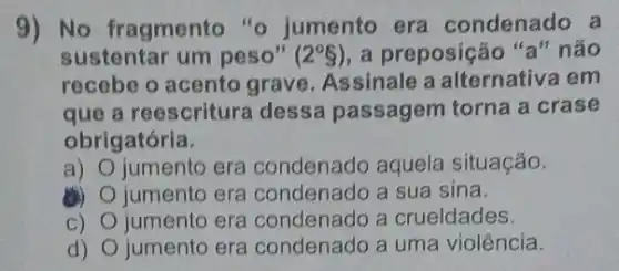 9) No fragmento "o jumento era condenado a
sustentar um peso" (2^circ S) a preposição "a"náo
recebe o acento grave. Assinale a alternativa em
que a reescritura dessa passagem torna a crase
obrigatória.
a) jumento era condenado aquela situação.
(B) jumento era condenado a sua sina.
C) jumento era condenado a crueldades
d) jumento era condenado a uma violência.