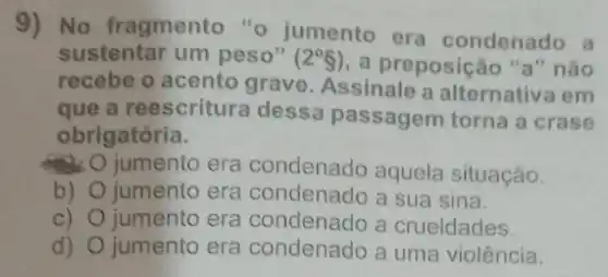 9) No fragmento "o jumento
era condenado
sustentar um peso" (2^circ S) a preposição	não
recebe o acento grave. Assinale
a alternativa em
que a reescritura dessa passagem torna a crase
obrigatória
jumento era condenado aquela situação
b) jumento era condenado a sua sina
c) jumento era condenado a crueldades
d) jumento era condenado a uma violência