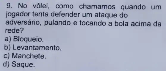 9. No vôlei , como chamam os quando um
jogador tenta defender um ataque do
adversário ,pulando e tocando a bola acima da
rede?
a) Bloqueio.
b) Le vantamento.
c) Manchete.
d) Saque.