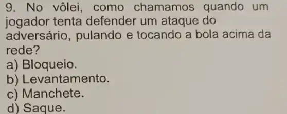 9. No vôlei, como chamamos quando um
jogador tenta defender um ataque do
adversário, pulando e tocando a bola acima da
rede?
a) Bloqueio.
b) Levantamento.
c) Manchete.
d) Saque.