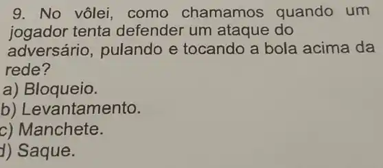 9. No vôlei , como chamamos quando um
jogador tenta defender um ataque do
adversário ,pulando e tocando a bola acima da
rede?
a) B loqueio.
b) Le vantamento.
c) Manchete.
d) Saq ue.