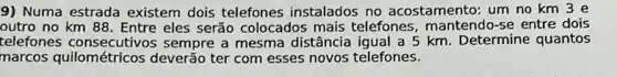 9) Numa estrada existem dois telefones instalados no acostamento: um no km 3 e
outro no km 88. Entre eles serão colocados mais telefones , mantendo-se entre dois
telefones sempre a mesma distância igual a 5 km. Determine quantos
marcos quilométricos deverão ter com esses novos telefones.