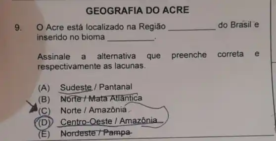 9. O Acre está localizado na Regiāo __ do Brasil'e
inserido no bioma __
Assinale a alternativa que preenche correta e
respectivamente as lacunas.
(A) Sudeste / Pantanal
(B) Norte -Mata Atlantica
(C) Norte/Amazôniá
(D)Centro-Oeste /Amazônia
(E) Nordeste / Pampa.