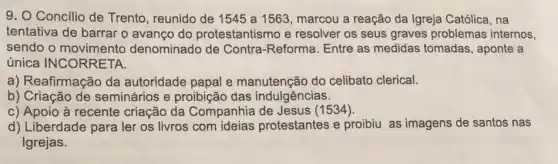 9. O Concilio de Trento, reunido de 1545 a 1563, marcou a reação da Igreja Católica, na
tentativa de barrar o avanço do protestantismo e resolver os seus graves problemas internos,
sendo o denominado de Contra -Reforma. Entre as medidas tomadas , aponte a
única INCORRETA.
a) Reafirmação da autoridade papal e manutenção do celibato clerical.
b) Criação de seminários e proibição das indulgências.
c) Apoio à recente criação da Companhia de Jesus (1534).
d) Liberdade para ler os livros com ideias protestantes e proibiu as imagens de santos nas
Igrejas.