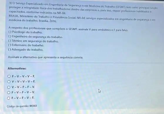 9) O Serviço Especializado em Engenharia de Segurança e em Medicina do Trabalho (SESMI) tem como principal função
proteger a integridade fisica dos trabalhadores dentro das empresas e, para isso requer profissionais habilitadose
capacitados, conforme indicados na NR-04.
BRASIL. Ministério do Trabalho e Previdência Social. NR -04: serviços especializados em engenharia de segurança e em
medicina do trabalho. Brasilia 2016.
A respeito dos profissionais que compōem o SESMT assinale V para verdadeiro e F para falso.
( ) Psicólogo do trabalho.
( ) Engenheiro de segurança do trabalho.
( ) Técnico em seguranç do trabalho.
( ) Enfermeiro do trabalho.
( ) Advogado do trabalho.
Assinale a alternativa que apresenta a sequência correta.
Alternativas:
F-V-V -V-
V-V-v -V-
V-V-F -F-
F-V-F -V-
F-V-F-V-
Código da questão: 84363