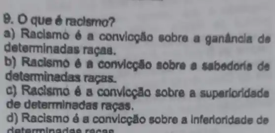 9. Oque 6 racismo?
a)Racismo é a convlogão sobre a ganâncla de
dete minadas ra cas.
tacismo e a sabedoria de
detern ninadas raga s
c) Racis mo e a rloridade
de determinada s racas.
d) Racismo é a convlcçǎo sobre a inferioridac e de
detern ninedas recee